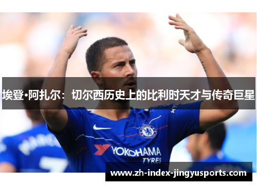埃登·阿扎尔：切尔西历史上的比利时天才与传奇巨星