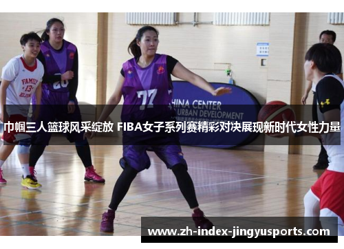 巾帼三人篮球风采绽放 FIBA女子系列赛精彩对决展现新时代女性力量