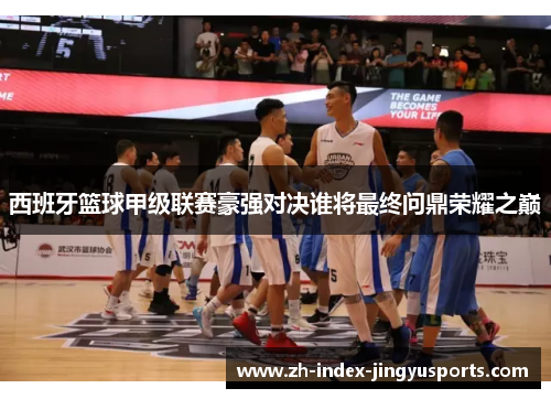 西班牙篮球甲级联赛豪强对决谁将最终问鼎荣耀之巅