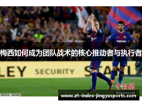 梅西如何成为团队战术的核心推动者与执行者