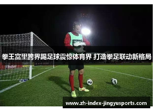 拳王富里跨界踢足球震惊体育界 打造拳足联动新格局